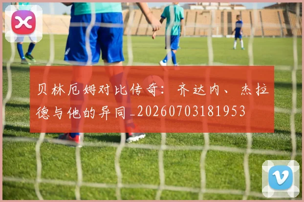 贝林厄姆对比传奇：齐达内、杰拉德与他的异同_20260703181953