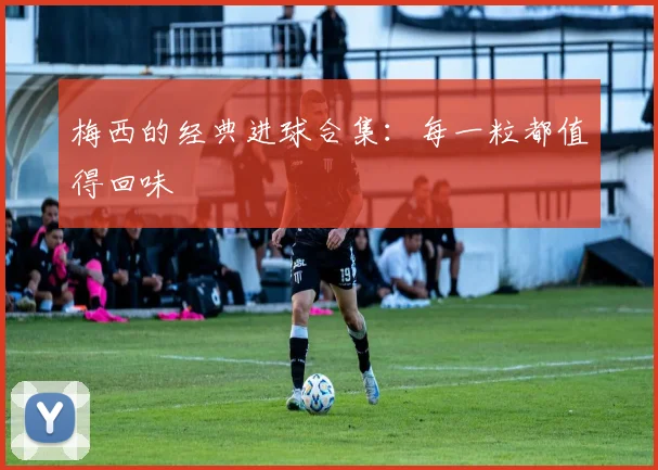 梅西的经典进球合集：每一粒都值得回味