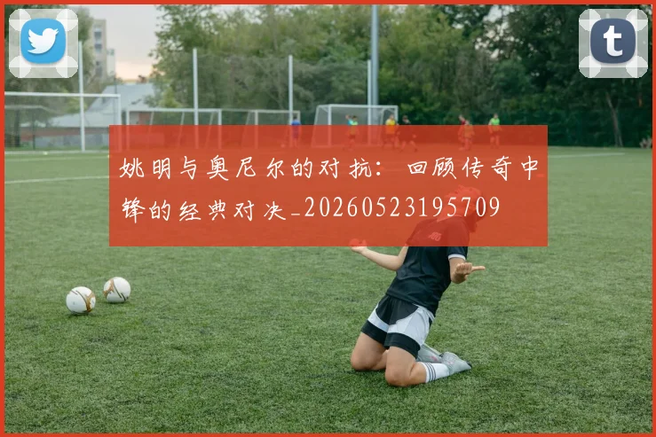 姚明与奥尼尔的对抗：回顾传奇中锋的经典对决_20260523195709
