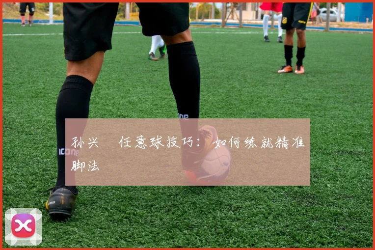 孙兴慜任意球技巧：如何练就精准脚法