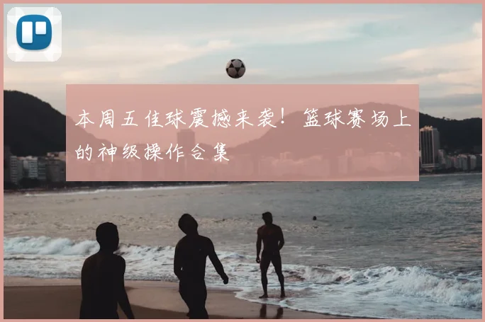 本周五佳球震撼来袭！篮球赛场上的神级操作合集