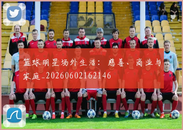 篮球明星场外生活:慈善、商业与家庭_20260602162146