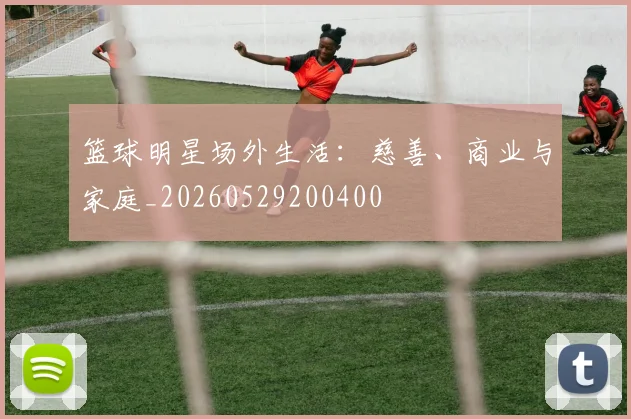 篮球明星场外生活：慈善、商业与家庭_20260529200400