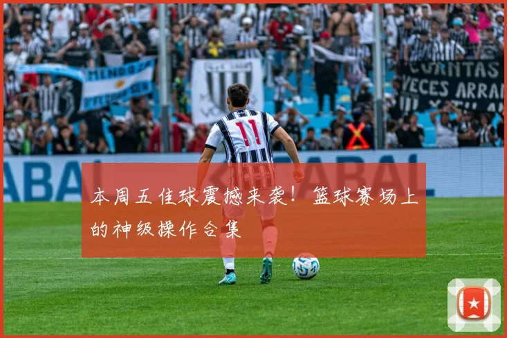 本周五佳球震撼来袭!篮球赛场上的神级操作合集