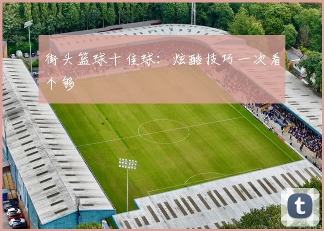 街头篮球十佳球：炫酷技巧一次看个够