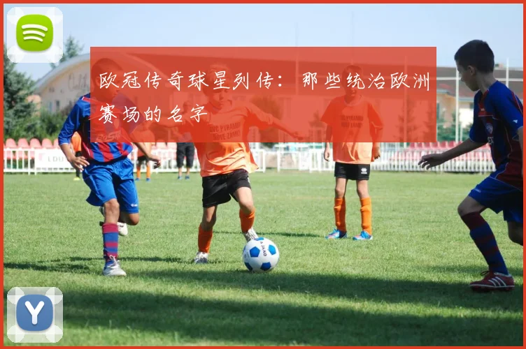 欧冠传奇球星列传:那些统治欧洲赛场的名字